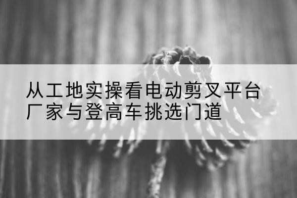 黄骅电动剪叉升降平台厂家-从工地实操看电动剪叉平台厂家与登高车挑选门道