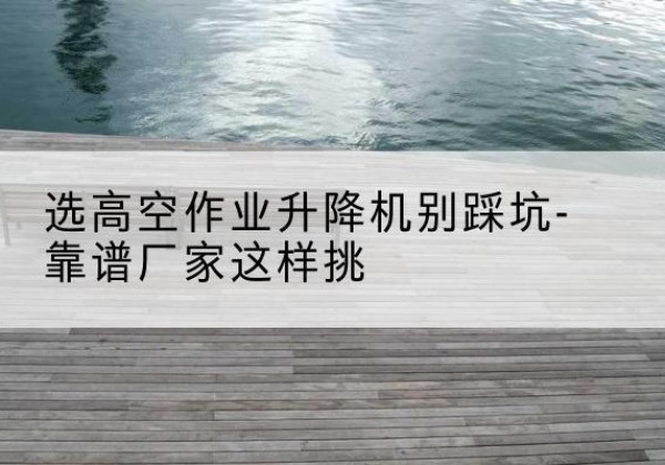 黄骅剪叉式升降机厂家-选高空作业升降机别踩坑-靠谱厂家这样挑