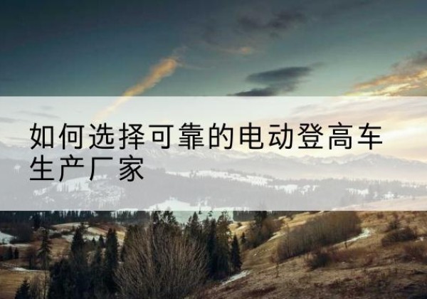 黄骅电动登高车厂家-如何选择可靠的电动登高车生产厂家
