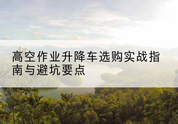 黄骅升降车怎么选-高空作业升降车选购实战指南与避坑要点