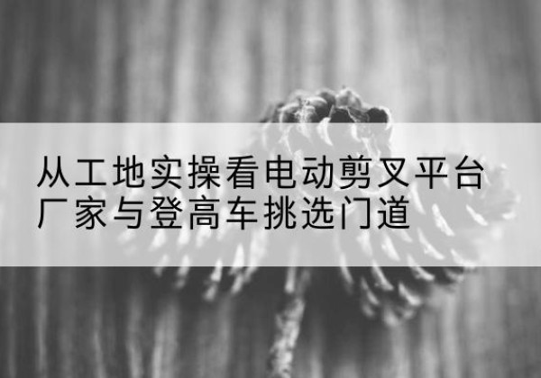 黄骅电动剪叉升降平台厂家-从工地实操看电动剪叉平台厂家与登高车挑选门道