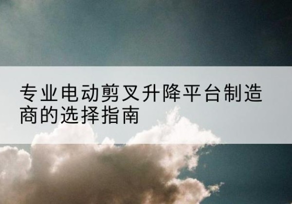 黄骅电动剪叉升降平台厂家-专业电动剪叉升降平台制造商的选择指南